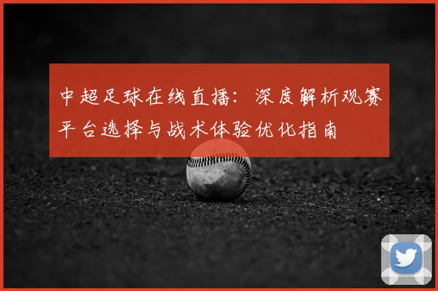 中超足球在线直播:深度解析观赛平台选择与战术体验优化指南
