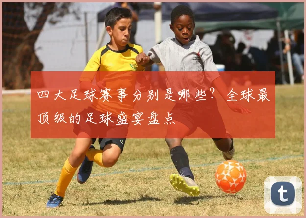 四大足球赛事分别是哪些？全球最顶级的足球盛宴盘点
