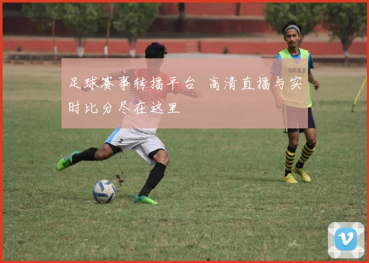 足球赛事转播平台 高清直播与实时比分尽在这里