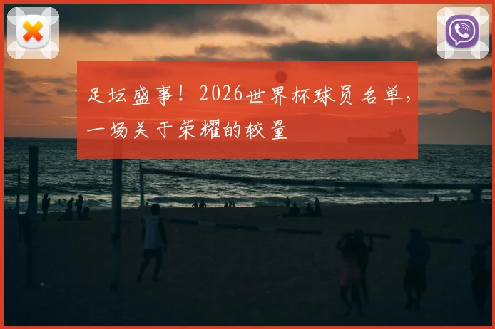 足坛盛事！2026世界杯球员名单，一场关于荣耀的较量